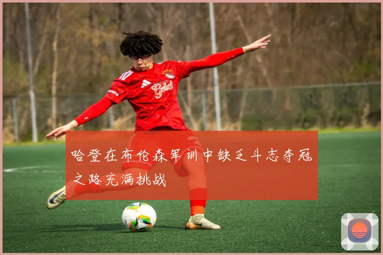 哈登在布伦森军训中缺乏斗志夺冠之路充满挑战