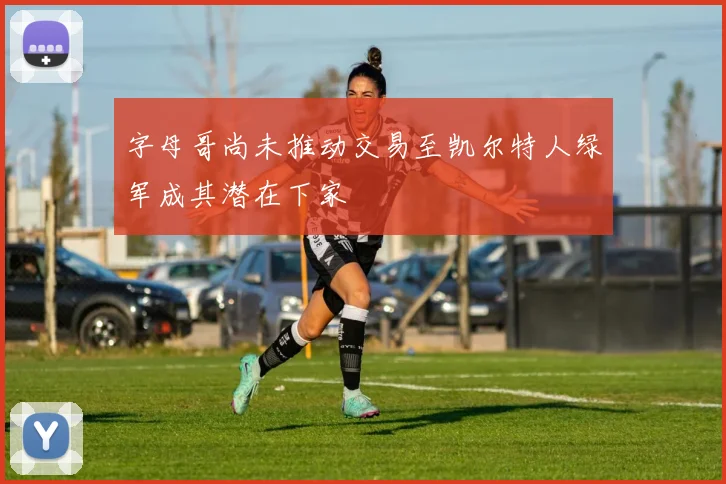 字母哥尚未推动交易至凯尔特人绿军成其潜在下家