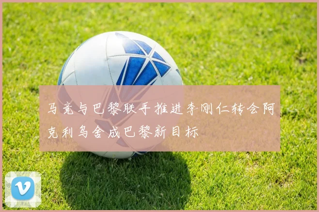 马竞与巴黎联手推进李刚仁转会阿克利乌舍成巴黎新目标