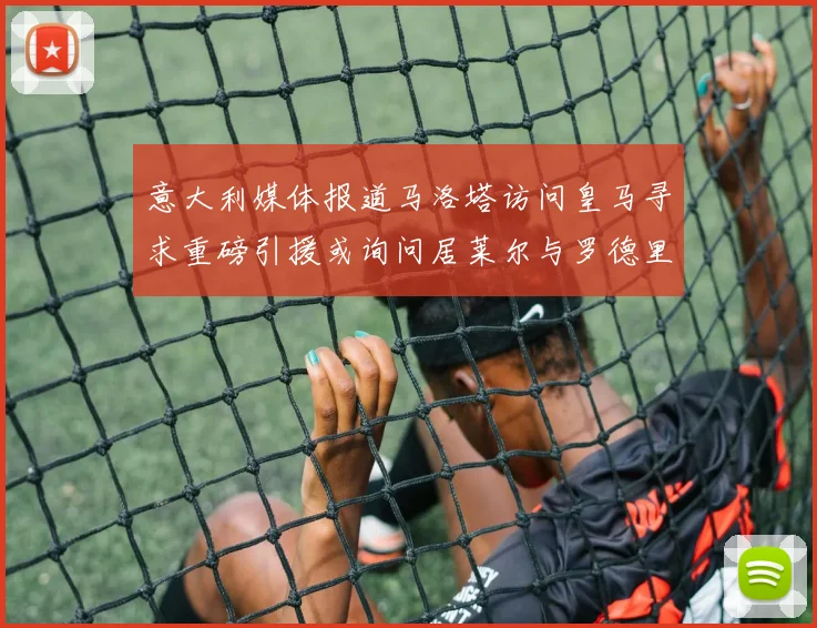 意大利媒体报道马洛塔访问皇马寻求重磅引援或询问居莱尔与罗德里戈