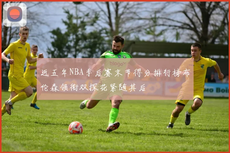 近五年NBA季后赛末节得分排行榜布伦森领衔双探花紧随其后