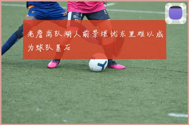 老詹离队湖人前景堪忧东里难以成为球队基石