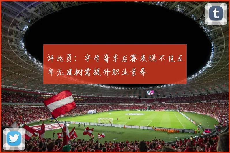 评论员：字母哥季后赛表现不佳五年无建树需提升职业素养
