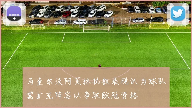 马奎尔谈阿莫林执教表现认为球队需扩充阵容以争取欧冠资格