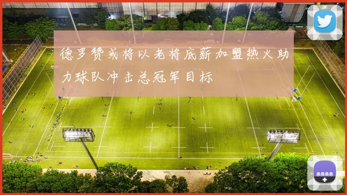 德罗赞或将以老将底薪加盟热火助力球队冲击总冠军目标