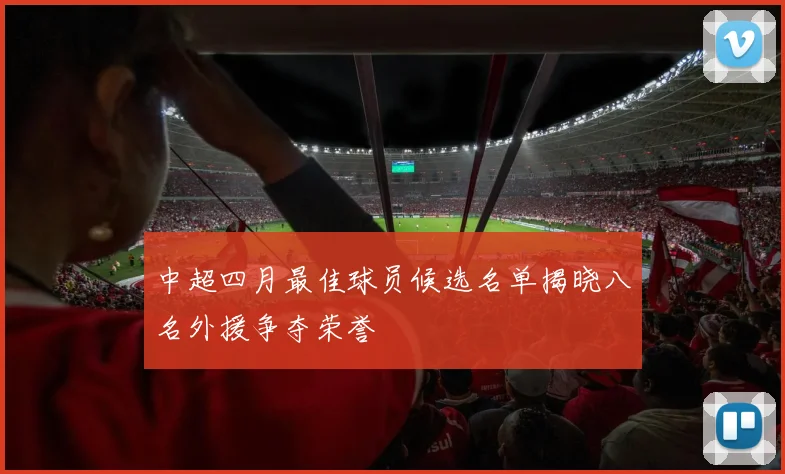 中超四月最佳球员候选名单揭晓八名外援争夺荣誉